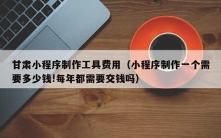 果洛甘肃小程序制作工具费用（小程序制作一个需要多少钱!每年都需要交钱吗）