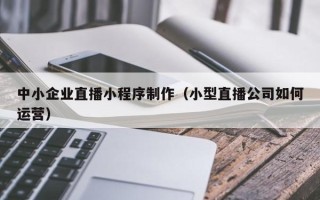 果洛中小企业直播小程序制作（小型直播公司如何运营）