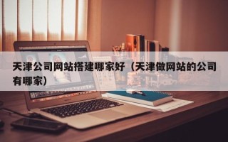 果洛天津公司网站搭建哪家好（天津做网站的公司有哪家）