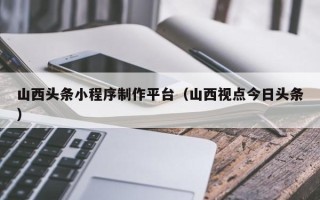 果洛山西头条小程序制作平台（山西视点今日头条）